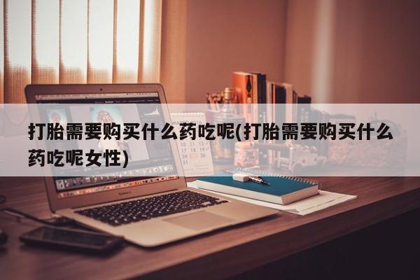 米非米索使用打胎需要购买什么药吃呢(打胎需要购买什么药吃呢女性)