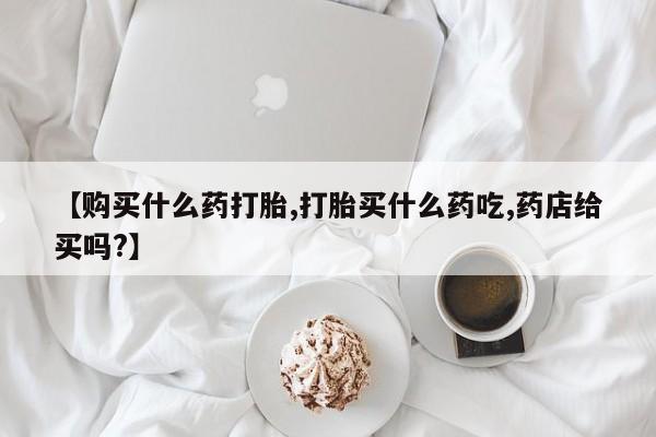 米非米索使用【购买什么药打胎,打胎买什么药吃,药店给买吗?】