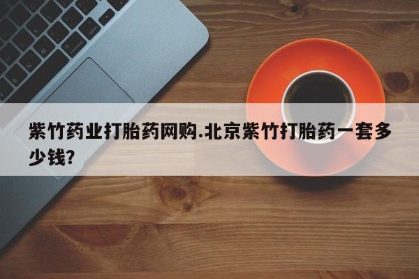 米非米索使用紫竹药业打胎药网购.北京紫竹打胎药一套多少钱？